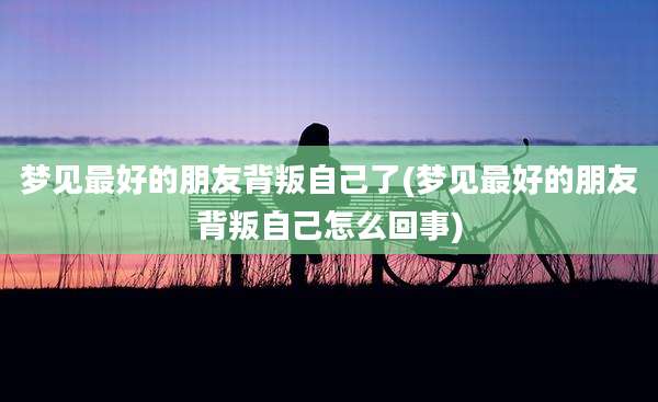 梦见最好的朋友背叛自己了(梦见最好的朋友背叛自己怎么回事)
