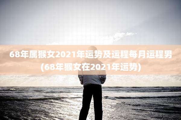 68年属猴女2021年运势及运程每月运程男(68年猴女在2021年运势)