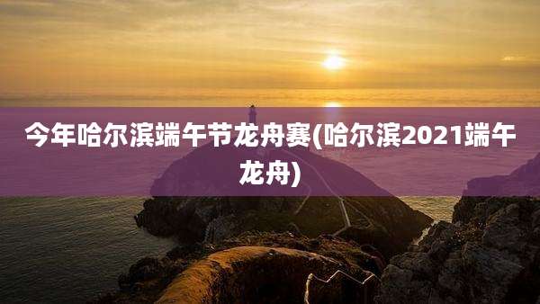 今年哈尔滨端午节龙舟赛(哈尔滨2021端午龙舟)