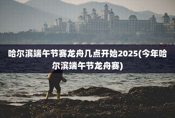 哈尔滨端午节赛龙舟几点开始2025(今年哈尔滨端午节龙舟赛)