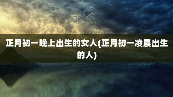 正月初一晚上出生的女人(正月初一凌晨出生的人)