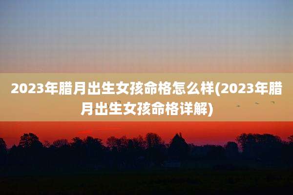 2023年腊月出生女孩命格怎么样(2023年腊月出生女孩命格详解)