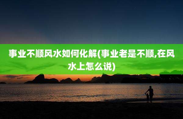 事业不顺风水如何化解(事业老是不顺,在风水上怎么说)