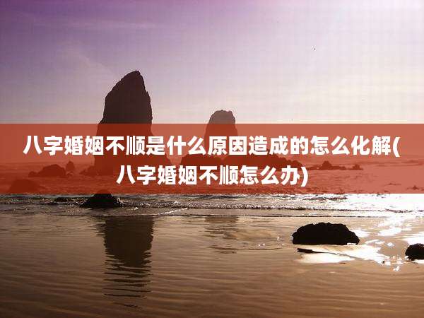 八字婚姻不顺是什么原因造成的怎么化解(八字婚姻不顺怎么办)