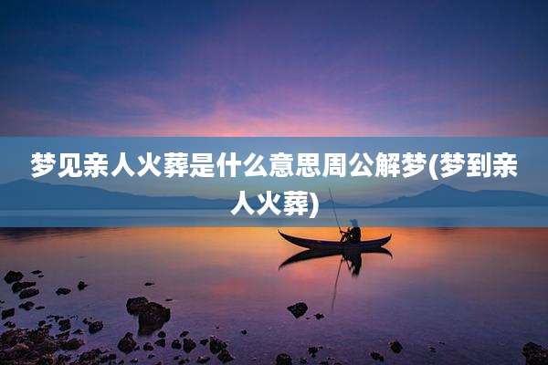 梦见亲人火葬是什么意思周公解梦(梦到亲人火葬)