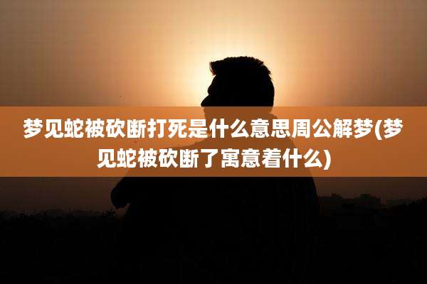 梦见蛇被砍断打死是什么意思周公解梦(梦见蛇被砍断了寓意着什么)