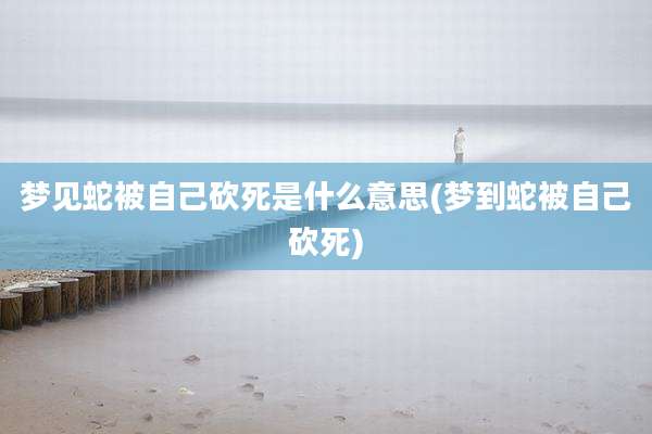 梦见蛇被自己砍死是什么意思(梦到蛇被自己砍死)
