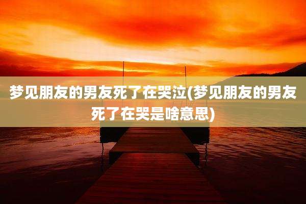 梦见朋友的男友死了在哭泣(梦见朋友的男友死了在哭是啥意思)