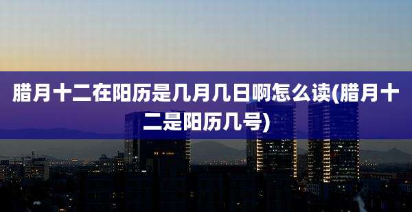 腊月十二在阳历是几月几日啊怎么读(腊月十二是阳历几号)