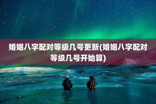 婚姻八字配对等级几号更新(婚姻八字配对等级几号开始算)