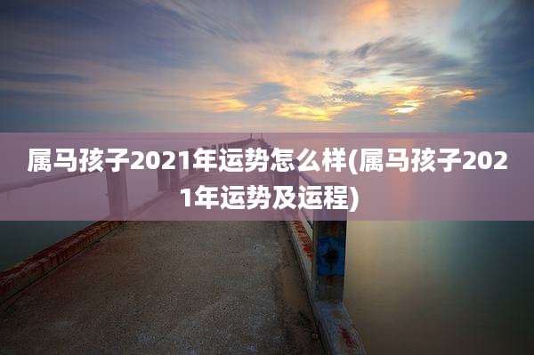 属马孩子2021年运势怎么样(属马孩子2021年运势及运程)