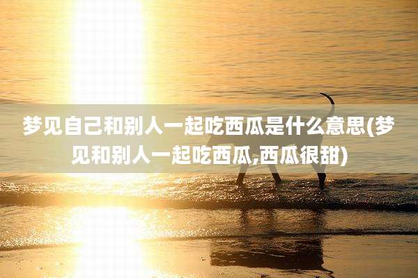 梦见自己和别人一起吃西瓜是什么意思(梦见和别人一起吃西瓜,西瓜很甜)