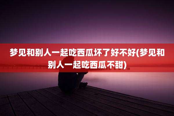 梦见和别人一起吃西瓜坏了好不好(梦见和别人一起吃西瓜不甜)