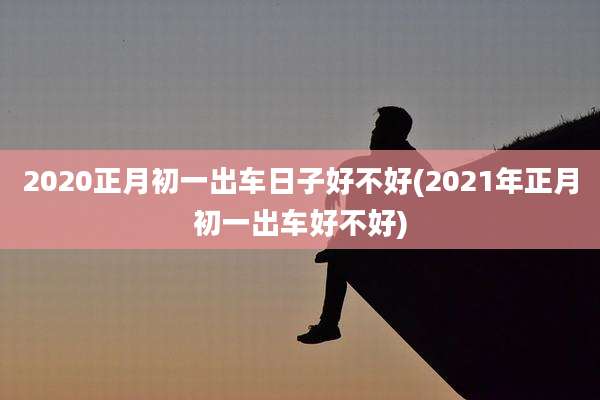 2020正月初一出车日子好不好(2021年正月初一出车好不好)