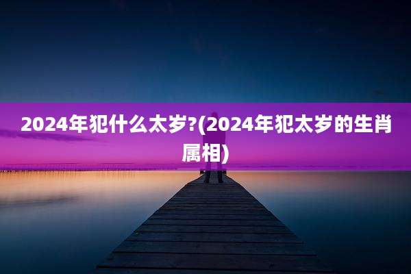 2024年犯什么太岁?(2024年犯太岁的生肖属相)