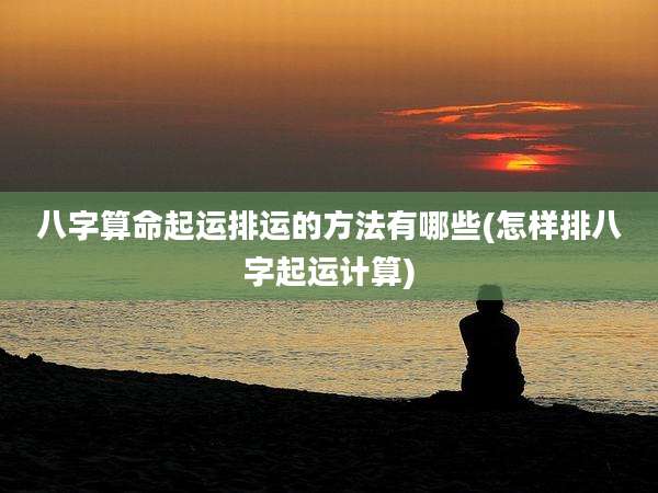 八字算命起运排运的方法有哪些(怎样排八字起运计算)