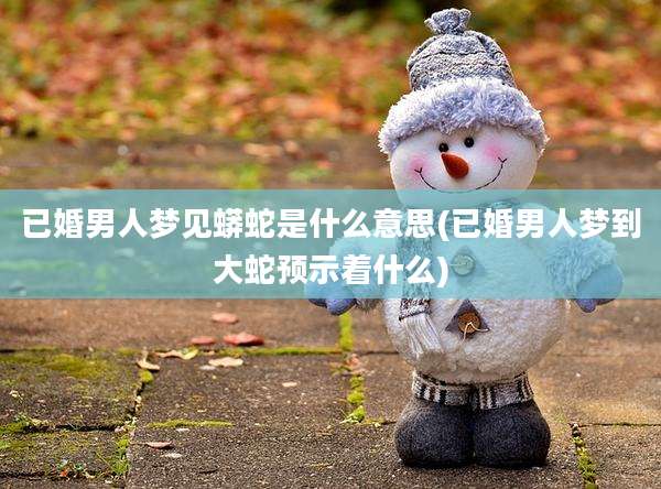 已婚男人梦见蟒蛇是什么意思(已婚男人梦到大蛇预示着什么)