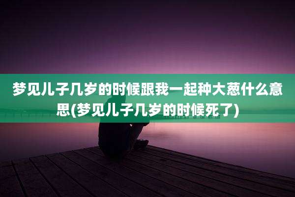 梦见儿子几岁的时候跟我一起种大葱什么意思(梦见儿子几岁的时候死了)