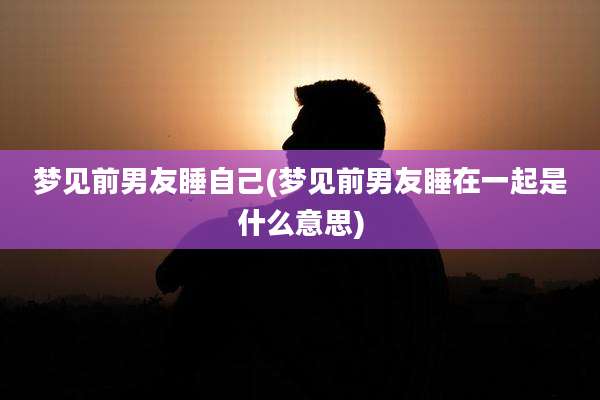 梦见前男友睡自己(梦见前男友睡在一起是什么意思)