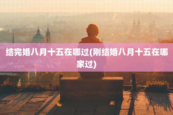 结完婚八月十五在哪过(刚结婚八月十五在哪家过)