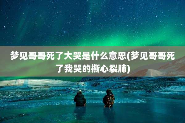 梦见哥哥死了大哭是什么意思(梦见哥哥死了我哭的撕心裂肺)