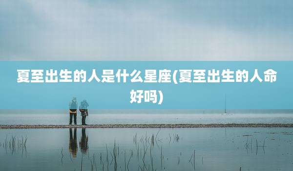 夏至出生的人是什么星座(夏至出生的人命好吗)
