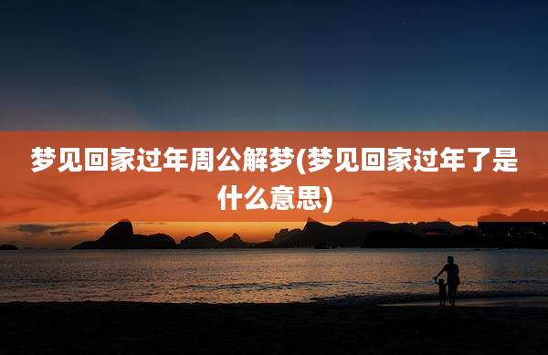 梦见回家过年周公解梦(梦见回家过年了是什么意思)