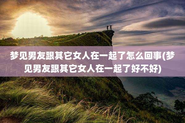 梦见男友跟其它女人在一起了怎么回事(梦见男友跟其它女人在一起了好不好)