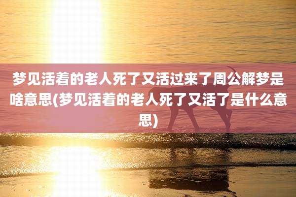 梦见活着的老人死了又活过来了周公解梦是啥意思(梦见活着的老人死了又活了是什么意思)