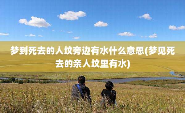 梦到死去的人坟旁边有水什么意思(梦见死去的亲人坟里有水)