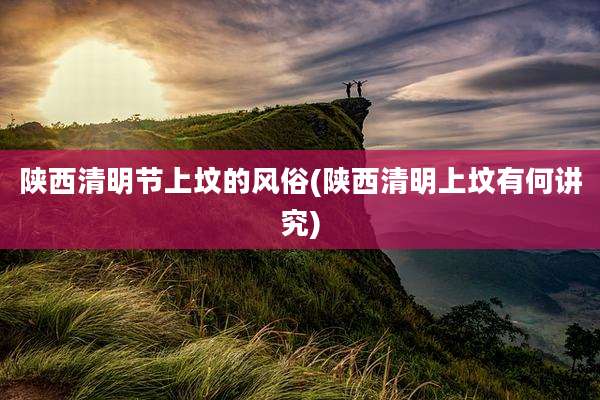 陕西清明节上坟的风俗(陕西清明上坟有何讲究)