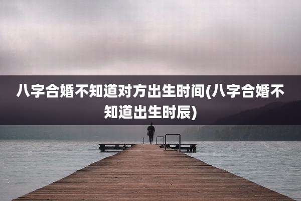 八字合婚不知道对方出生时间(八字合婚不知道出生时辰)