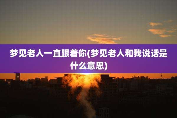 梦见老人一直跟着你(梦见老人和我说话是什么意思)