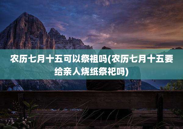 农历七月十五可以祭祖吗(农历七月十五要给亲人烧纸祭祀吗)