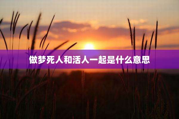 做梦死人和活人一起是什么意思