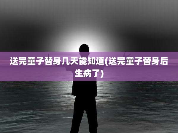 送完童子替身几天能知道(送完童子替身后生病了)