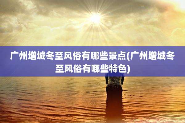 广州增城冬至风俗有哪些景点(广州增城冬至风俗有哪些特色)