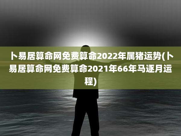 卜易居算命网免费算命2022年属猪运势(卜易居算命网免费算命2021年66年马逐月运程)
