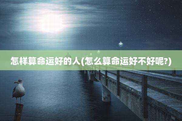 怎样算命运好的人(怎么算命运好不好呢?)