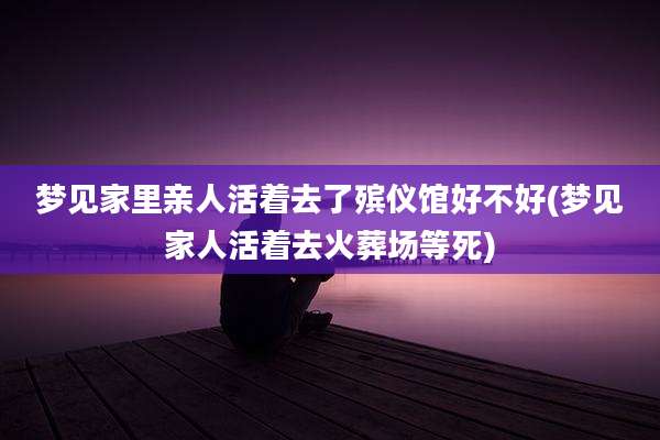 梦见家里亲人活着去了殡仪馆好不好(梦见家人活着去火葬场等死)