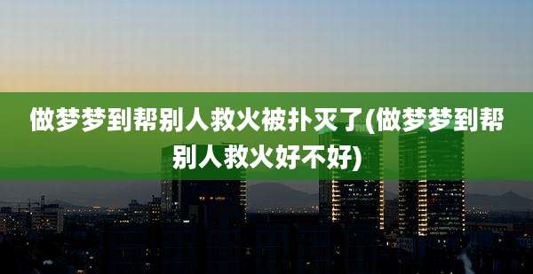 做梦梦到帮别人救火被扑灭了(做梦梦到帮别人救火好不好)