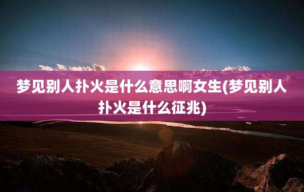 梦见别人扑火是什么意思啊女生(梦见别人扑火是什么征兆)