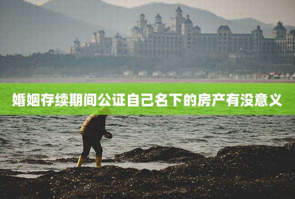 婚姻存续期间公证自己名下的房产有没意义