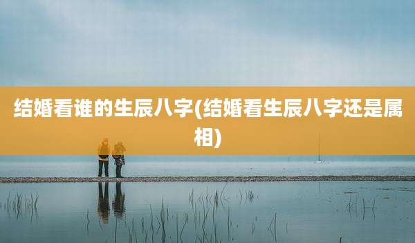 结婚看谁的生辰八字(结婚看生辰八字还是属相)