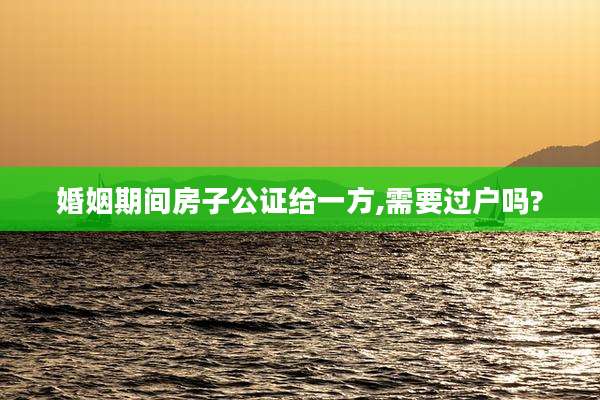 婚姻期间房子公证给一方,需要过户吗?