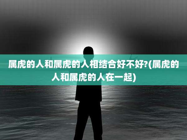 属虎的人和属虎的人相结合好不好?(属虎的人和属虎的人在一起)