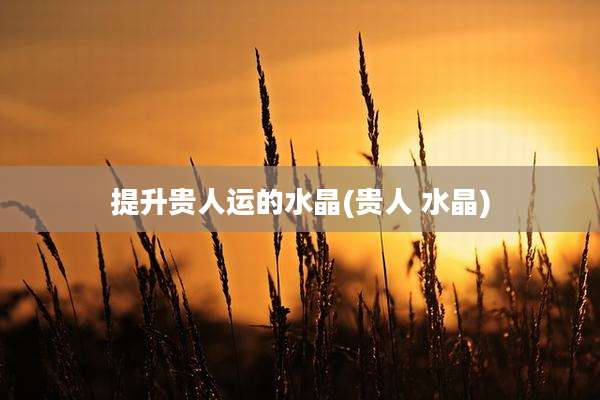 提升贵人运的水晶(贵人 水晶)