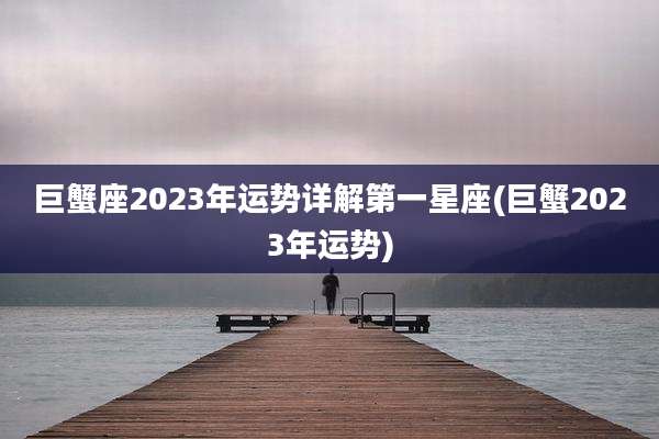 巨蟹座2023年运势详解第一星座(巨蟹2023年运势)