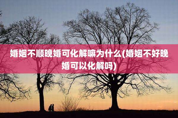 婚姻不顺晚婚可化解嘛为什么(婚姻不好晚婚可以化解吗)