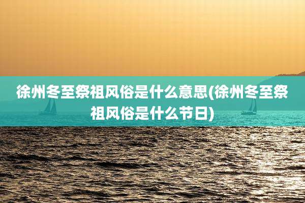徐州冬至祭祖风俗是什么意思(徐州冬至祭祖风俗是什么节日)
